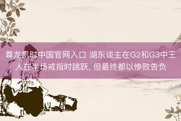 尊龙凯时中国官网入口 湖东谈主在G2和G3中王人在半场戒指时跳跃， 但最终都以惨败告负