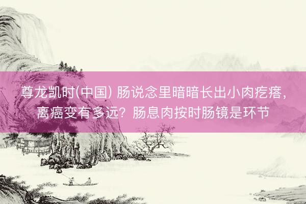 尊龙凯时(中国) 肠说念里暗暗长出小肉疙瘩，离癌变有多远？肠息肉按时肠镜是环节