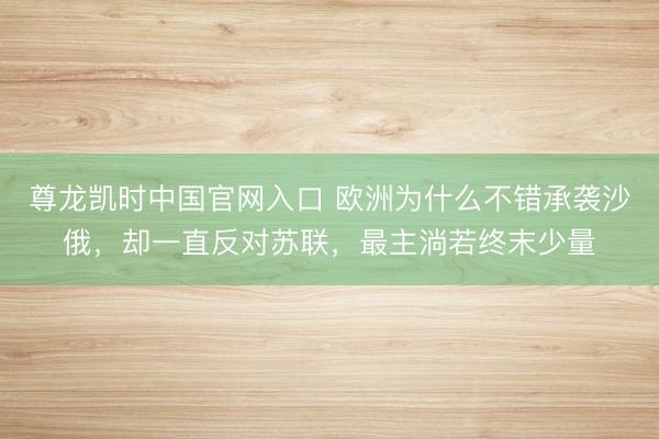 尊龙凯时中国官网入口 欧洲为什么不错承袭沙俄，却一直反对苏联，最主淌若终末少量