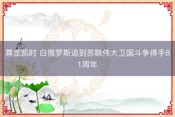 尊龙凯时 白俄罗斯追到苏联伟大卫国斗争得手81周年