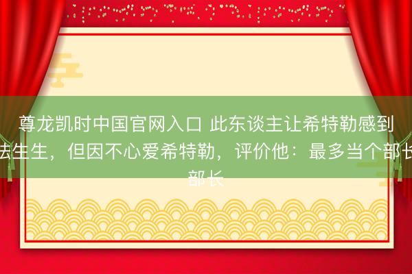尊龙凯时中国官网入口 此东谈主让希特勒感到怯生生,但因不心爱希特勒,评价他:最多当个部长