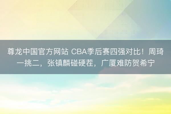 尊龙中国官方网站 CBA季后赛四强对比！周琦一挑二，张镇麟碰硬茬，广厦难防贺希宁
