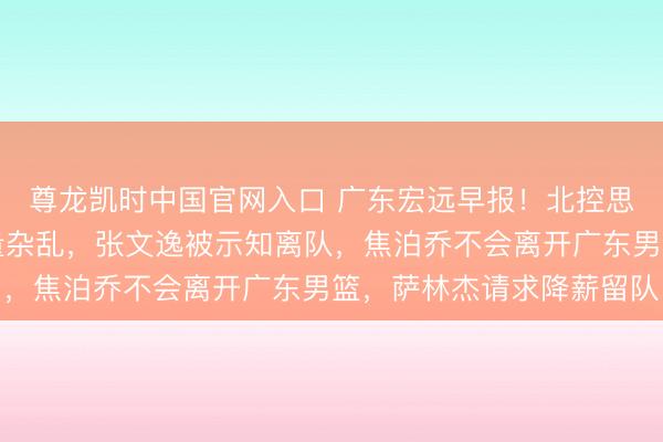 尊龙凯时中国官网入口 广东宏远早报!北控思要徐杰导致王少杰商量杂乱,张文逸被示知离队,焦泊乔不会离开广东男篮,萨林杰请求降薪留队