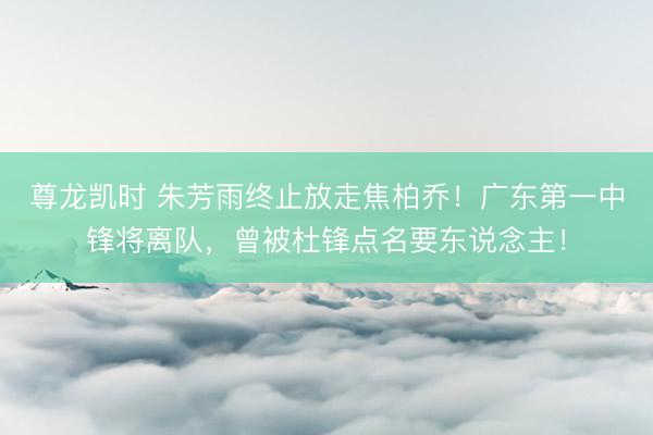 尊龙凯时 朱芳雨终止放走焦柏乔！广东第一中锋将离队，曾被杜锋点名要东说念主！