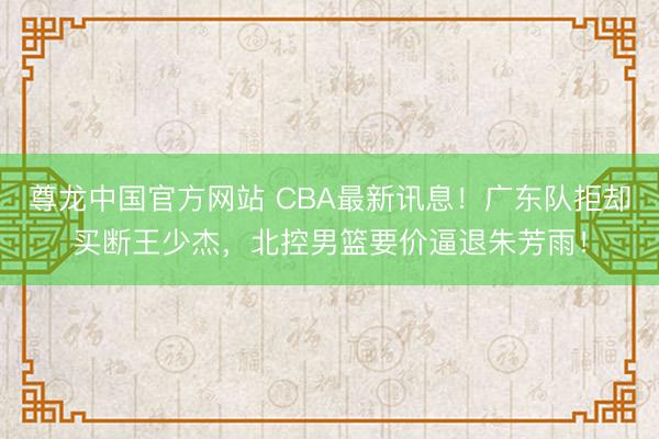 尊龙中国官方网站 CBA最新讯息！广东队拒却买断王少杰，北控男篮要价逼退朱芳雨！