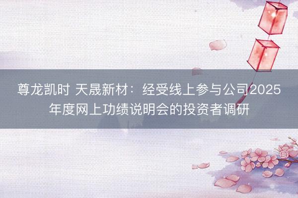 尊龙凯时 天晟新材：经受线上参与公司2025年度网上功绩说明会的投资者调研