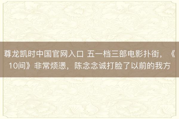 尊龙凯时中国官网入口 五一档三部电影扑街，《10间》非常烦懑，陈念念诚打脸了以前的我方