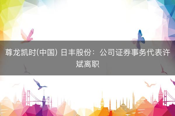尊龙凯时(中国) 日丰股份：公司证券事务代表许斌离职