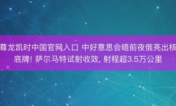 尊龙凯时中国官网入口 中好意思会晤前夜俄亮出核底牌! 萨尔马特试射收效， 射程超3.5万公里