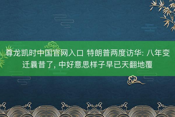 尊龙凯时中国官网入口 特朗普两度访华: 八年变迁曩昔了， 中好意思样子早已天翻地覆