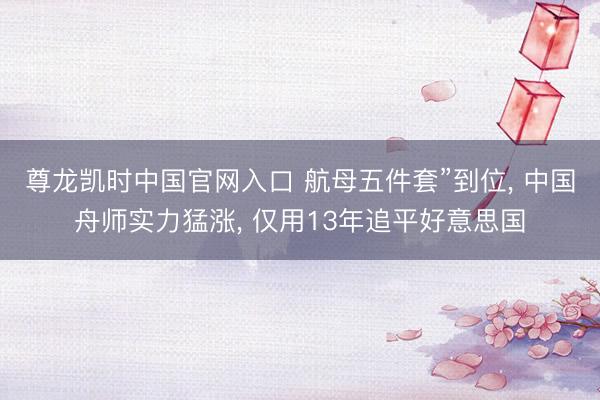 尊龙凯时中国官网入口 航母五件套”到位， 中国舟师实力猛涨， 仅用13年追平好意思国
