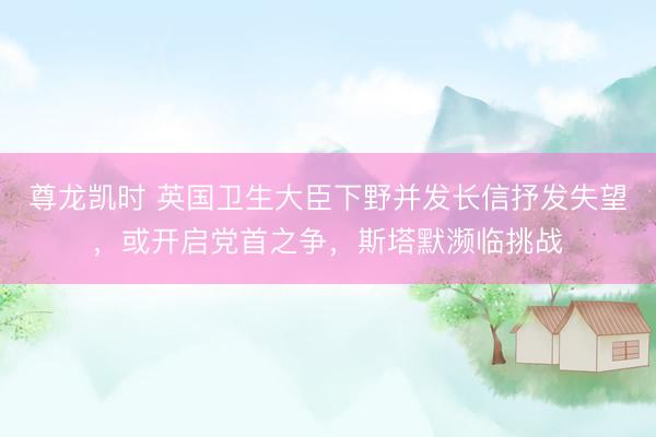 尊龙凯时 英国卫生大臣下野并发长信抒发失望，或开启党首之争，斯塔默濒临挑战