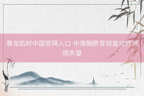 尊龙凯时中国官网入口 中海酬酢官坦言对欧洲很失望