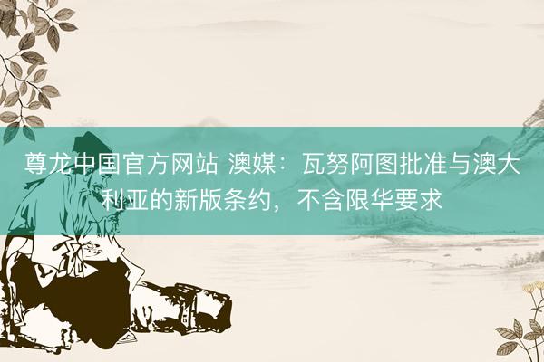 尊龙中国官方网站 澳媒：瓦努阿图批准与澳大利亚的新版条约，不含限华要求