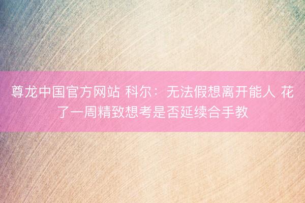 尊龙中国官方网站 科尔：无法假想离开能人 花了一周精致想考是否延续合手教