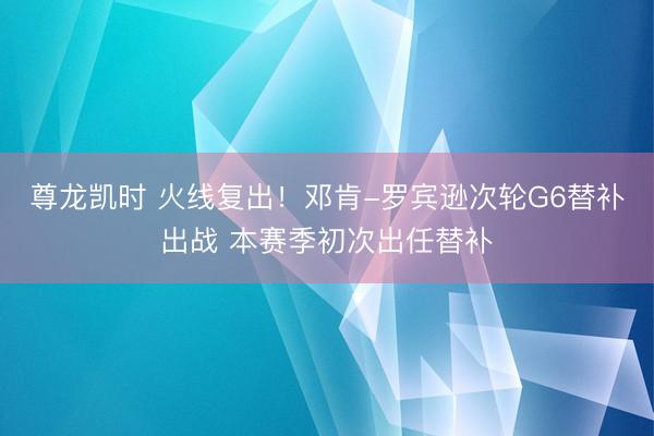尊龙凯时 火线复出！邓肯-罗宾逊次轮G6替补出战 本赛季初次出任替补