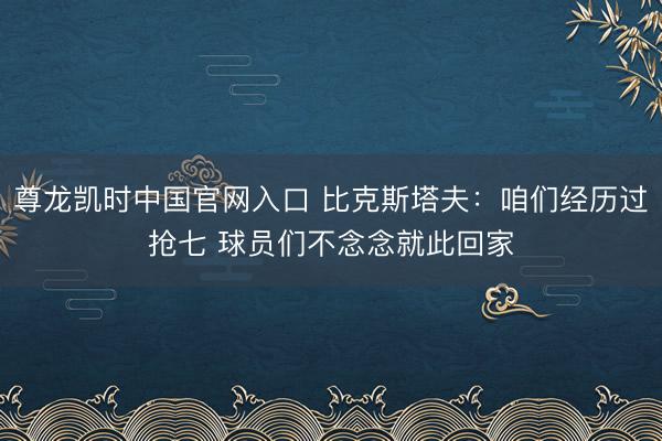 尊龙凯时中国官网入口 比克斯塔夫：咱们经历过抢七 球员们不念念就此回家