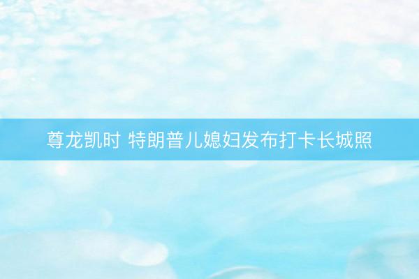 尊龙凯时 特朗普儿媳妇发布打卡长城照