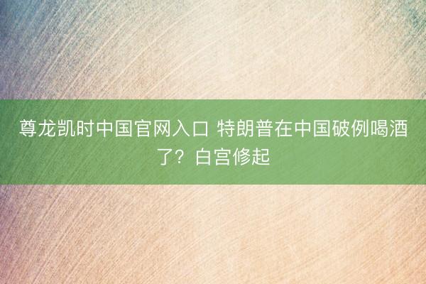 尊龙凯时中国官网入口 特朗普在中国破例喝酒了？白宫修起