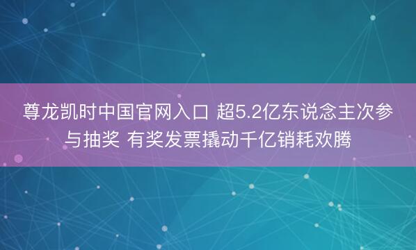 尊龙凯时中国官网入口 超5.2亿东说念主次参与抽奖 有奖发票撬动千亿销耗欢腾