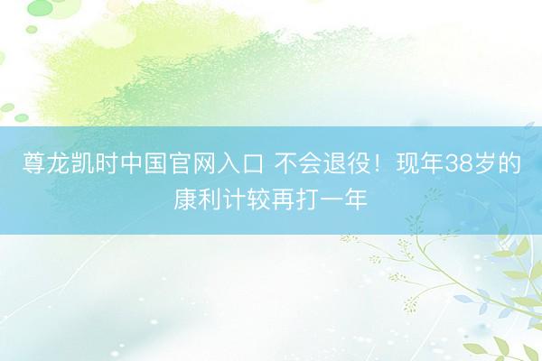 尊龙凯时中国官网入口 不会退役!现年38岁的康利计较再打一年