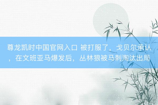 尊龙凯时中国官网入口 被打服了，戈贝尔承认，在文班亚马爆发后，丛林狼被马刺淘汰出局
