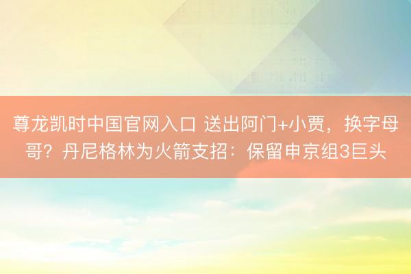 尊龙凯时中国官网入口 送出阿门+小贾,换字母哥?丹尼格林为火箭支招:保留申京组3巨头