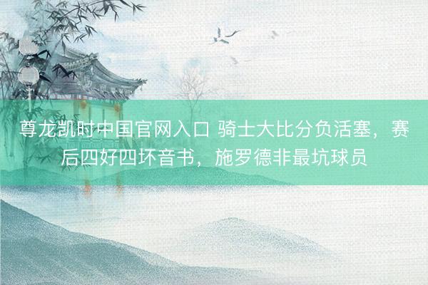 尊龙凯时中国官网入口 骑士大比分负活塞，赛后四好四坏音书，施罗德非最坑球员