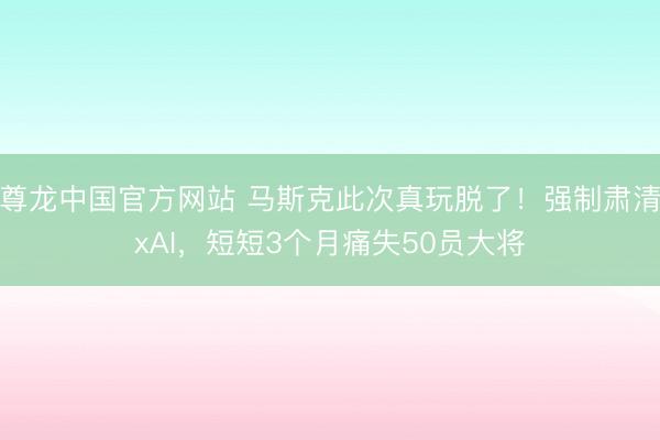 尊龙中国官方网站 马斯克此次真玩脱了！强制肃清xAI，短短3个月痛失50员大将