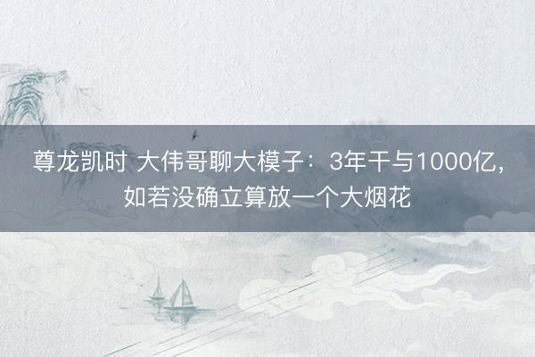 尊龙凯时 大伟哥聊大模子:3年干与1000亿,如若没确立算放一个大烟花