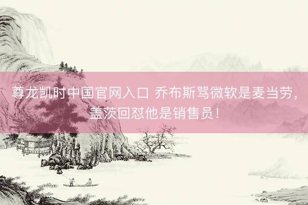 尊龙凯时中国官网入口 乔布斯骂微软是麦当劳，盖茨回怼他是销售员！