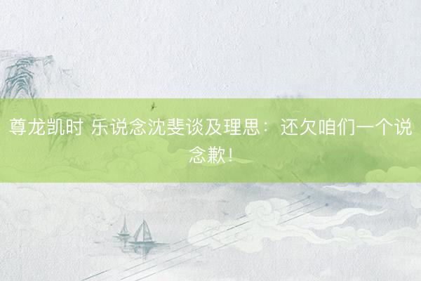 尊龙凯时 乐说念沈斐谈及理思：还欠咱们一个说念歉！