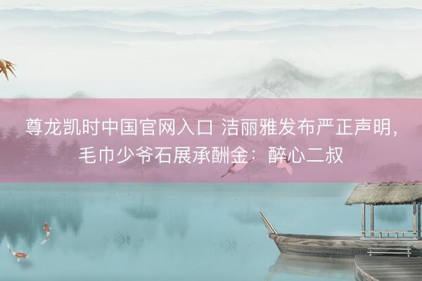尊龙凯时中国官网入口 洁丽雅发布严正声明，毛巾少爷石展承酬金：醉心二叔