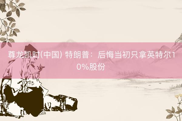 尊龙凯时(中国) 特朗普：后悔当初只拿英特尔10%股份