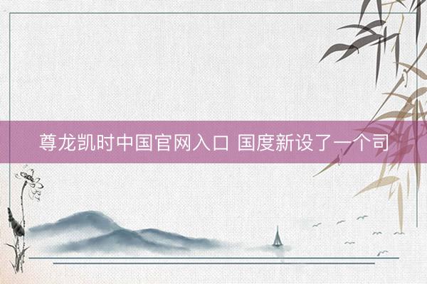 尊龙凯时中国官网入口 国度新设了一个司