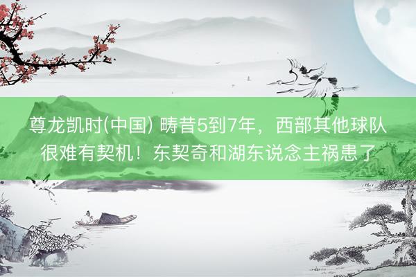 尊龙凯时(中国) 畴昔5到7年，西部其他球队很难有契机！东契奇和湖东说念主祸患了