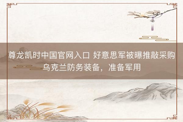 尊龙凯时中国官网入口 好意思军被曝推敲采购乌克兰防务装备，准备军用