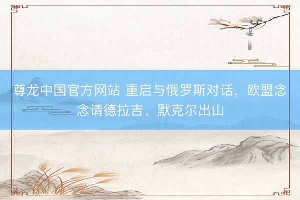 尊龙中国官方网站 重启与俄罗斯对话,欧盟念念请德拉吉、默克尔出山