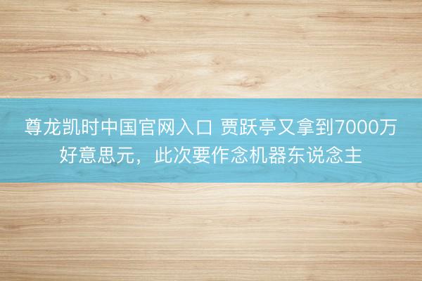 尊龙凯时中国官网入口 贾跃亭又拿到7000万好意思元，此次要作念机器东说念主