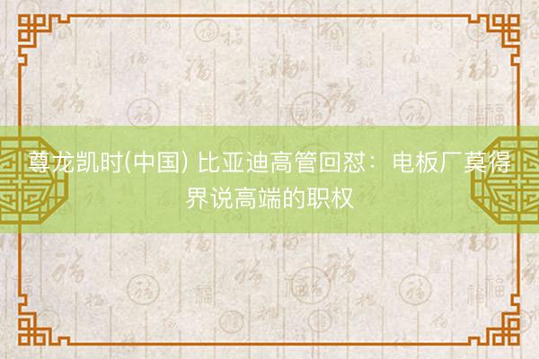 尊龙凯时(中国) 比亚迪高管回怼：电板厂莫得界说高端的职权