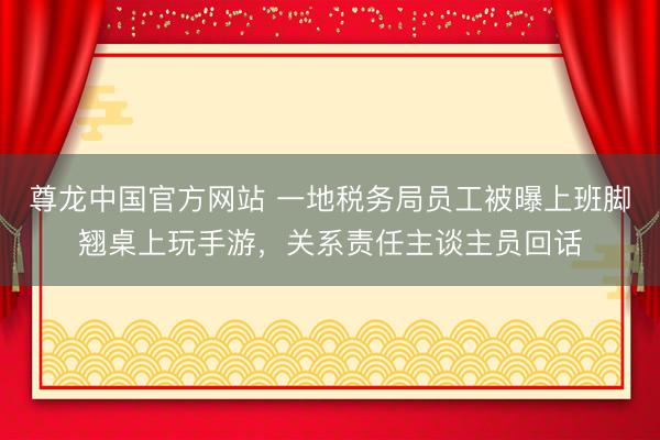 尊龙中国官方网站 一地税务局员工被曝上班脚翘桌上玩手游，关系责任主谈主员回话