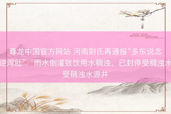 尊龙中国官方网站 河南尉氏再通报“多东说念主吐逆泻肚”：雨水倒灌致饮用水稠浊，已封停受稠浊水源井