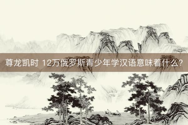 尊龙凯时 12万俄罗斯青少年学汉语意味着什么？