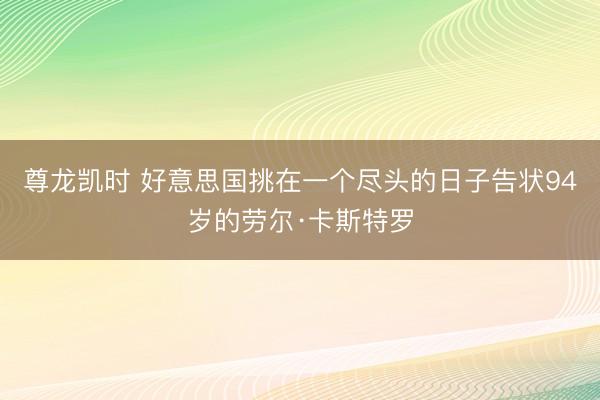 尊龙凯时 好意思国挑在一个尽头的日子告状94岁的劳尔·卡斯特罗