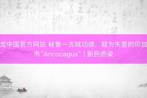 尊龙中国官方网站 秘鲁一古城功绩，疑为失意的印加城市“Ancocagua” | 新民侨梁