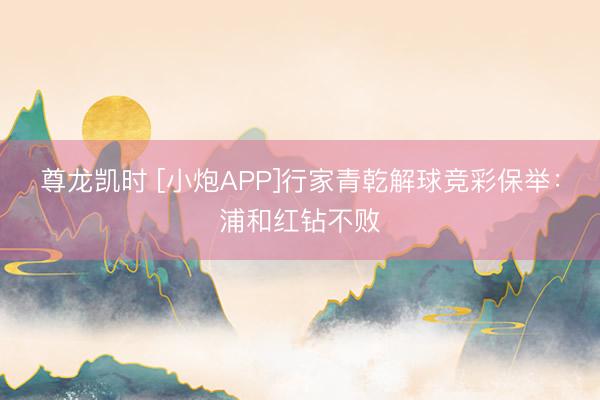 尊龙凯时 [小炮APP]行家青乾解球竞彩保举：浦和红钻不败