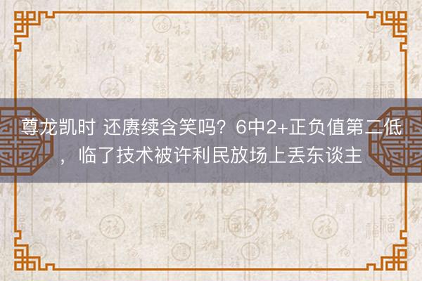 尊龙凯时 还赓续含笑吗？6中2+正负值第二低，临了技术被许利民放场上丢东谈主