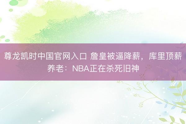 尊龙凯时中国官网入口 詹皇被逼降薪，库里顶薪养老：NBA正在杀死旧神