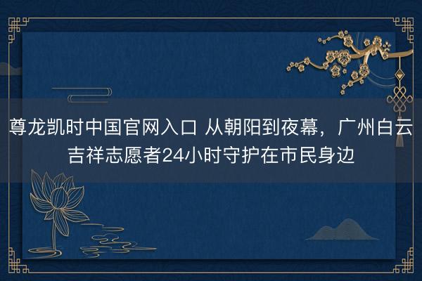 尊龙凯时中国官网入口 从朝阳到夜幕，广州白云吉祥志愿者24小时守护在市民身边