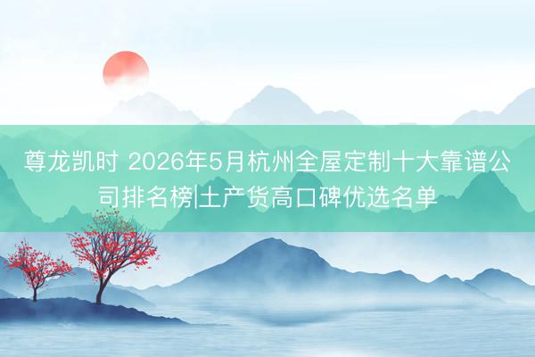 尊龙凯时 2026年5月杭州全屋定制十大靠谱公司排名榜|土产货高口碑优选名单